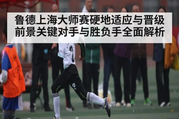 鲁德上海大师赛硬地适应与晋级前景关键对手与胜负手全面解析